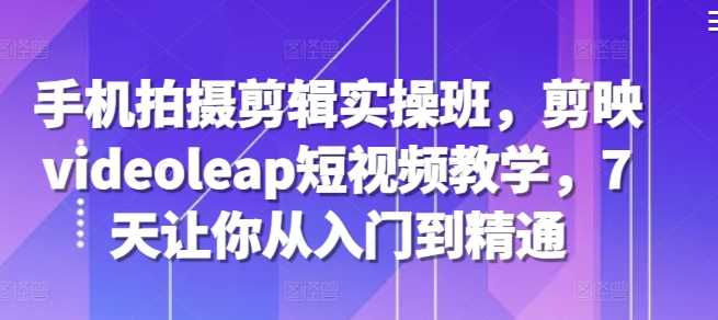 手机拍摄剪辑实操班，剪映videoleap短视频教学，7天让你从入门到精通好创网-专注分享网络创业落地实操课程 – 全网首发_高质量项目输出好创网