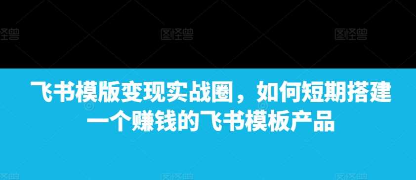 飞书模版变现实战圈，如何短期搭建一个赚钱的飞书模板产品好创网-专注分享网络创业落地实操课程 – 全网首发_高质量项目输出好创网