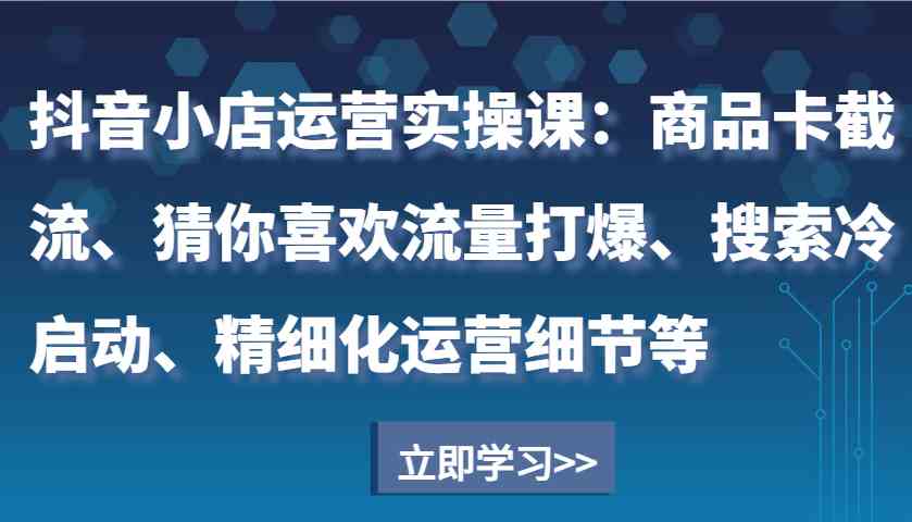 抖音小店运营实操课：商品卡截流、猜你喜欢流量打爆、搜索冷启动、精细化运营细节等好创网-专注分享网络创业落地实操课程 – 全网首发_高质量项目输出好创网