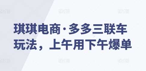 琪琪电商·多多三联车玩法，上午用下午爆单好创网-专注分享网络创业落地实操课程 – 全网首发_高质量项目输出好创网